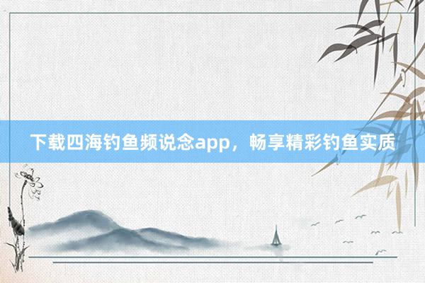 下载四海钓鱼频说念app,畅享精彩钓鱼实质